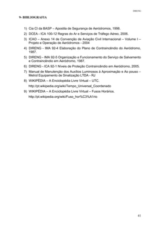 DIRENG
9- BIBLIOGRAFIA
1) Cia CI da BASP – Apostila de Segurança de Aeródromos, 1998.
2) DCEA - ICA 100-12 Regras do Ar e Serviços de Tráfego Aéreo, 2006.
3) ICAO – Anexo 14 de Convenção de Aviação Civil Internacional – Volume I –
Projeto e Operação de Aeródromos - 2004
4) DIRENG - IMA 92-4 Elaboração do Plano de Contraincêndio do Aeródromo,
1987.
5) DIRENG - IMA 92-5 Organização e Funcionamento do Serviço de Salvamento
e Contraincêndio em Aeródromo, 1987.
6) DIRENG - ICA 92-1 Níveis de Proteção Contraincêndio em Aeródromo, 2005.
7) Manual de Manutenção dos Auxílios Luminosos à Aproximação e Ao pouso –
Metrol Equipamento de Sinalização LTDA - RJ
8) WIKIPÉDIA – A Enciclopédia Livre Virtual – UTC.
http://pt.wikipedia.org/wiki/Tempo_Universal_Coordenado
9) WIKIPÉDIA – A Enciclopédia Livre Virtual – Fusos Horários.
http://pt.wikipedia.org/wiki/Fuso_hor%C3%A1rio
41
 