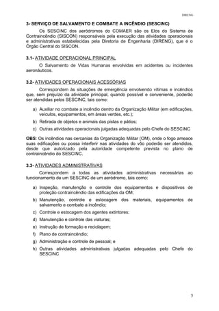 DIRENG
3- SERVIÇO DE SALVAMENTO E COMBATE A INCÊNDIO (SESCINC)
Os SESCINC dos aeródromos do COMAER são os Elos do Sistema de
Contraincêndio (SISCON) responsáveis pela execução das atividades operacionais
e administrativas estabelecidas pela Diretoria de Engenharia (DIRENG), que é o
Órgão Central do SISCON.
3.1- ATIVIDADE OPERACIONAL PRINCIPAL
O Salvamento de Vidas Humanas envolvidas em acidentes ou incidentes
aeronáuticos.
3.2- ATIVIDADES OPERACIONAIS ACESSÓRIAS
Correspondem às situações de emergência envolvendo vítimas e incêndios
que, sem prejuízo da atividade principal, quando possível e conveniente, poderão
ser atendidas pelos SESCINC, tais como:
a) Auxiliar no combate a incêndio dentro da Organização Militar (em edificações,
veículos, equipamentos, em áreas verdes, etc.);
b) Retirada de objetos e animais das pistas e pátios;
c) Outras atividades operacionais julgadas adequadas pelo Chefe do SESCINC
OBS: Os incêndios nas cercanias da Organização Militar (OM), onde o fogo ameace
suas edificações ou possa interferir nas atividades do vôo poderão ser atendidos,
desde que autorizado pela autoridade competente prevista no plano de
contraincêndio do SESCINC.
3.3- ATIVIDADES ADMINISTRATIVAS
Correspondem a todas as atividades administrativas necessárias ao
funcionamento de um SESCINC de um aeródromo, tais como:
a) Inspeção, manutenção e controle dos equipamentos e dispositivos de
proteção contraincêndio das edificações da OM;
b) Manutenção, controle e estocagem dos materiais, equipamentos de
salvamento e combate a incêndio;
c) Controle e estocagem dos agentes extintores;
d) Manutenção e controle das viaturas;
e) Instrução de formação e reciclagem;
f) Plano de contraincêndio;
g) Administração e controle de pessoal; e
h) Outras atividades administrativas julgadas adequadas pelo Chefe do
SESCINC
5
 