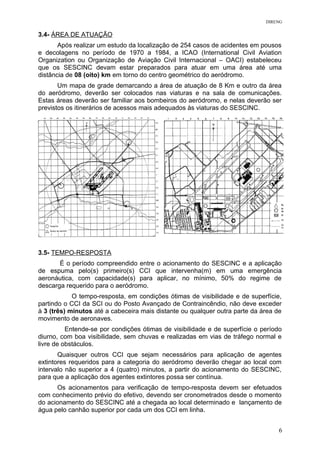 DIRENG
3.4- ÁREA DE ATUAÇÃO
Após realizar um estudo da localização de 254 casos de acidentes em pousos
e decolagens no período de 1970 a 1984, a ICAO (International Civil Aviation
Organization ou Organização de Aviação Civil Internacional – OACI) estabeleceu
que os SESCINC devam estar preparados para atuar em uma área até uma
distância de 08 (oito) km em torno do centro geométrico do aeródromo.
Um mapa de grade demarcando a área de atuação de 8 Km e outro da área
do aeródromo, deverão ser colocados nas viaturas e na sala de comunicações.
Estas áreas deverão ser familiar aos bombeiros do aeródromo, e nelas deverão ser
previstos os itinerários de acessos mais adequados às viaturas do SESCINC.
3.5- TEMPO-RESPOSTA
É o período compreendido entre o acionamento do SESCINC e a aplicação
de espuma pelo(s) primeiro(s) CCI que intervenha(m) em uma emergência
aeronáutica, com capacidade(s) para aplicar, no mínimo, 50% do regime de
descarga requerido para o aeródromo.
O tempo-resposta, em condições ótimas de visibilidade e de superfície,
partindo o CCI da SCI ou do Posto Avançado de Contraincêndio, não deve exceder
à 3 (três) minutos até a cabeceira mais distante ou qualquer outra parte da área de
movimento de aeronaves.
Entende-se por condições ótimas de visibilidade e de superfície o período
diurno, com boa visibilidade, sem chuvas e realizadas em vias de tráfego normal e
livre de obstáculos.
Quaisquer outros CCI que sejam necessários para aplicação de agentes
extintores requeridos para a categoria do aeródromo deverão chegar ao local com
intervalo não superior a 4 (quatro) minutos, a partir do acionamento do SESCINC,
para que a aplicação dos agentes extintores possa ser contínua.
Os acionamentos para verificação de tempo-resposta devem ser efetuados
com conhecimento prévio do efetivo, devendo ser cronometrados desde o momento
do acionamento do SESCINC até a chegada ao local determinado e lançamento de
água pelo canhão superior por cada um dos CCI em linha.
6
 