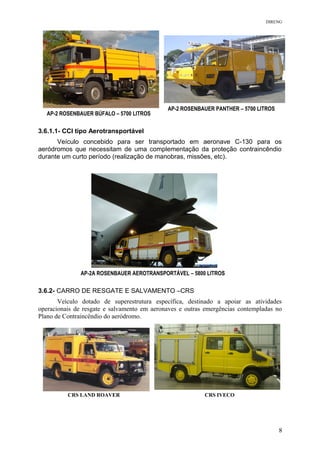 DIRENG
3.6.1.1- CCI tipo Aerotransportável
Veículo concebido para ser transportado em aeronave C-130 para os
aeródromos que necessitam de uma complementação da proteção contraincêndio
durante um curto período (realização de manobras, missões, etc).
3.6.2- CARRO DE RESGATE E SALVAMENTO –CRS
Veículo dotado de superestrutura específica, destinado a apoiar as atividades
operacionais de resgate e salvamento em aeronaves e outras emergências contempladas no
Plano de Contraincêndio do aeródromo.
AP-2 ROSENBAUER BÚFALO – 5700 LITROS
AP-2 ROSENBAUER PANTHER – 5700 LITROS
CRS LAND ROAVER CRS IVECO
AP-2A ROSENBAUER AEROTRANSPORTÁVEL – 5800 LITROS
8
 