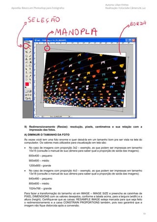 Autoria: Lilian Vinhas
Apostila: Básico em Photoshop para Fotógrafos                              Realização: Fotoclube Câmera & Luz




           8) Redimensionamento (Resize): resolução, pixels, centímetros e sua relação com a
              impressão das fotos.
          A) DIMINUIR O TAMANHO DA FOTO
          Às vezes você tem uma foto enorme e quer deixá-la em um tamanho bom pra ser vista na tela do
          computador. Os valores mais utilizados para visualização em tela são:
          •    No caso de imagens com proporção 3x2 – exemplo, as que podem ser impressas em tamanho
               10x15 (consulte o manual de sua câmera para saber qual a proporção de saída das imagens).
              600x400 – pequeno
              900x600 – médio
              1200x800 - grande
          •    No caso de imagens com proporção 4x3 – exemplo, as que podem ser impressas em tamanho
               13x18 (consulte o manual de sua câmera para saber qual a proporção de saída das imagens).
              640x480 – pequeno
              800x600 – médio
              1024x768 – grande
          Para fazer a transformação do tamanho vá em IMAGE – IMAGE SIZE e preencha as caixinhas de
          PIXEL DIMENSIONS com os valores desejados, conforme a tabela acima, para a largura (width) e a
          altura (height). Certifique-se que as caixas: RESAMPLE IMAGE esteja marcada para que seja feito
          o redimensionamento e a caixa CONSTRAIN PROPORTIONS também, pois isso garantirá que a
          imagem não fique distorcida após a conversão.


                                                                                                            10
 