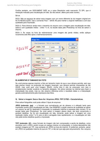 Autoria: Lilian Vinhas
Apostila: Básico em Photoshop para Fotógrafos                               Realização: Fotoclube Câmera & Luz


          Confira também, em DOCUMENT SIZE se a caixa Resolution está marcando 72 DPI, que é
          resolução indicada para visualização em tela. Se não estiver, altere para este número.
          Dê ok.
          DICA: Não se esqueça de salvar essa imagem com um nome diferente do da imagem original em
          ALTA RESOLUÇÃO. Use o comando FILE – SAVE AS para manter o original inalterado e com boa
          qualidade para impressão.
          DICA 2: Para diminuir ainda mais o tamanho do arquivo com a imagem para visualização em tela,
          salve-o com qualidade média – entre 7 e 8, na escala dada pelo Photoshop na hora de salvar o
          arquivo,
          DICA 3: Às vezes na hora de redimensionar uma imagem ela perde nitidez, então aplique
          novamente este filtro após o redimensionamento.




          B) AUMENTAR O TAMANHO DA FOTO
          Se você precisa apenas imprimir a foto em tamanho maior do que a sua câmera permite, sem que
          seja preciso mexer na proporção da imagem (exemplo, sua câmera permite impressões de até
          20x30, mas você quer uma imagem 30x45), minha dica é não se preocupar com isso e
          simplesmente mandar revelá-la no tamanho desejado. Há vários tutoriais na internet para fazer a
          interpolação dos pixels, mas eu não observo diferença entre o resultado delas e a interpolação
          gerada automaticamente pela impressora das fotos.


           9) Salvar a imagem: Save e Save As / Arquivos JPEG, TIFF E PSD – Características.
          Para salvar fotografias você pode utilizar 3 tipos de arquivos:
          JPEG (extensão .jpg) – o formato que normalmente sai da câmera e é utilizado tanto para
          impressão quanto para visualização em tela. Use SEMPRE a opção máxima de qualidade ao salvar
          um arquivo se ele for destinado à impressão (a qualidade máxima é expressa pelo número 12 na
          escala dada pelo Photoshop). Se você salvar a imagem abaixo disso, ela será comprimida e
          perderá detalhes. Se for pra visualização em tela, somente, pode salvar a imagem em uma
          resolução média, entre 7 e 9, pois aí ela é carregada mais rapidamente, e a visualização em tela
          não pede tantos detalhes quanto a impressão.


          TIFF (extensão .tif) – esse formato de imagem não tem compressão e perda de detalhes, como
          acontece com o JPEG, porém ocupa um espaço imenso no computador, e muitos laboratórios não
          aceitam imagens em TIF, mas somente em JPEG na hora de imprimir. É preferível, portanto, salvar
          em JPEG na qualidade máxima do que em TIF, a não ser que seja para arquivamento. Se o arquivo


                                                                                                             11
 
