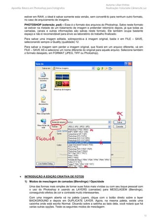 Autoria: Lilian Vinhas
Apostila: Básico em Photoshop para Fotógrafos                                Realização: Fotoclube Câmera & Luz


           estiver em RAW, o ideal é salvar somente esta versão, sem convertê-lo para nenhum outro formato,
           no caso de arquivamento de imagens.
           PHOTOSHOP (extensão .psd) – Esse é o formato dos arquivos do Photoshop. Salve neste formato
           se estiver na metade de um tratamento de imagem e pretender retomá-lo depois, já que todas as
           camadas, canais e outras informações são salvas neste formato. Ele também ocupa bastante
           espaço e não é recomendável para envio ao laboratório do trabalho finalizado.
           Para salvar uma imagem editada, sobrepondo-a à imagem original, basta ir em FILE – SAVE,
           selecionando sempre a Quality (qualidade) 12.
           Para salvar a imagem sem perder a imagem original, que ficará em um arquivo diferente, vá em
           FILE – SAVE AS e selecione um nome diferente do original para aquele arquivo. Selecione também
           o formato desejado, em FORMAT (JPEG, TIFF ou Photoshop).




       •   INTRODUÇÃO À EDIÇÃO CRIATIVA DE FOTOS
           1) Modos de mesclagem de camadas (Blendings) / Opacidade
               Uma das formas mais simples de tornar suas fotos mais vívidas ou com seu toque pessoal com
               o uso do Photoshop é usando as LAYERS (camadas) para MESCLAGEM (Blendings),
               conseguindo efeitos de cor e contraste muito interessantes.
               Com uma imagem aberta vá na paleta Layers, clique com o botão direito sobre a layer
               BACKGROUND e depois em DUPLICATE LAYER. Agora, na mesma paleta, existe uma
               caixinha onde está escrito Normal. Clicando sobre a setinha ao lado dela, você notará que há
               varias outras opções. Teste os seguintes modos de mesclagem:


                                                                                                              12
 