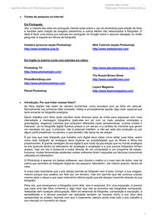 Autoria: Lilian Vinhas
Apostila: Básico em Photoshop para Fotógrafos                                   Realização: Fotoclube Câmera & Luz


       •   Fontes de pesquisa na internet

           Em Português:
           obs: a maioria dos sites em português mescla aulas sobre o uso do photoshop para edição de fotos
           e também para criação de imagens (desenhos) e outros efeitos não relacionados à fotografia. O
           ideal é fazer uma busca por tutoriais em português no Google sobre o assunto desejado ou então
           perguntar a respeito em fóruns de fotografia.

           Imasters (procurar seção Photoshop)                       Web Tutoriais (seção Photoshop)
           http://www.imasters.com.br                                http://www.webtutoriais.com



           Em Inglês (a maioria conta com tutoriais em vídeo)

           Photoshop TV                                              http://www.planetphotoshop.com/
           http://www.photoshoptv.com/
                                                                     The Russel Brown Show
           PhotoWorkShop.com                                         http://www.russellbrown.com
           http://www.photoworkshop.com/
                                                                     Layers Magazine
           Planet Photoshop                                          http://www.layersmagazine.com/



       •   Introdução: Por que tratar nossas fotos?
           As fotos digitais não saem da câmera ‘prontinhas’ como acontece com as fotos em película.
           Normalmente nas primeiras falta contraste, nitidez e principalmente aquele ‘algo mais’ especial que
           tanto encanta na fotografia analógica.
           Quem trabalha com filme pode escolher entre diversos tipos de mídia para expressar com mais
           intensidade a mensagem fotográfica (películas em pb com os mais variados contrastes e
           granulações, negativos coloridos que produzem diferentes cores características, cromos vívidos e
           intensos). Já na fotografia digital ficamos presos a um sensor e a cartões de memória que geram
           um resultado em que, a princípio, não é possível interferir, a não ser pela pós produção ou por
           algum perfil predefinido na câmera, o que também não deixa de ser edição.
           É por isso que todo fotógrafo que trabalha com digital deve saber como editar suas fotos, assim
           como todo fotógrafo de analógica deve explorar as possibilidades que os filmes e filtros lhe
           proporcionam. A grande vantagem da era digital é que muito da pós edição que no mundo analógico
           só era possível dentro do laboratório de revelação e ampliação e a que poucos fotógrafos tinham
           acesso, hoje em dia é acessível a todos através de um computador e um programa de edição.
           Inclusive, muitas ferramentas existentes nestes softwares foram inspiradas por técnicas comumente
           utilizadas em laboratório.
           O Photoshop é apenas um destes softwares, sem dúvida o melhor e o mais caro de todos, mas há
           outros que permitem ao fotógrafo digital ter seu pequeno ‘laboratório’, até mesmo gratuito, dentro de
           casa.
           A coisa mais importante que a pós edição permite ao fotógrafo nem é tanto ‘corrigir’ a sua imagem,
           mesmo porque isso poderia ser feito por um terceiro, mas sim permitir que ele continue criando
           mesmo após o clique e que esse tratamento reforce aquilo que ele desejou transmitir através da sua
           fotografia.
           Para nós, que enxergamos a fotografia como Arte, isso é essencial. Em uma exposição, é preciso
           que cada uma das fotos contenha o ‘algo mais’ que não se encontra nas fotografias corriqueiras,
           realizadas sem qualquer preocupação. Além do essencial da fotografia, composição e exposição, a
           sensibilidade e a técnica precisam ser aplicadas também na maneira como a sua obra será
           apresentada ao público, fazendo com que o tratamento valorize ainda mais todo o seu trabalho e
           sua intenção no momento do clique.



                                                                                                                   2
 