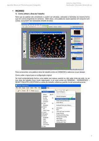 Autoria: Lilian Vinhas
Apostila: Básico em Photoshop para Fotógrafos                              Realização: Fotoclube Câmera & Luz


       •   INICIANDO
           1) Como utilizar a Área de Trabalho
           Note que as paletas são arrastáveis e podem ser ativadas, esticadas e fechadas da mesma forma
           que em outros programas do windows. Além disso, uma paleta às vezes aparece em conjunto com
           outras, que podem ser acessadas através de abas.




           Para acrescentar uma paleta à área de trabalho entre em WINDOW e selecione a que desejar.
           Como voltar o layout para a configuração original
           Se você acidentalmente fechou uma paleta que estava usando ou não sabe onde ela está, ou se
           sua área de trabalho ficou muito bagunçada, é só você entrar em WINDOW – WORKSPACE –
           RESET PALLETE LOCATIONS e a área de trabalho voltará ao padrão inicial automaticamente.




                                                                                                           3
 