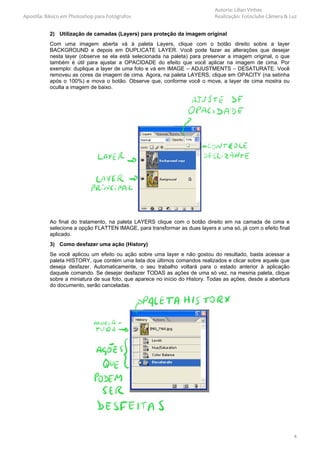 Autoria: Lilian Vinhas
Apostila: Básico em Photoshop para Fotógrafos                                Realização: Fotoclube Câmera & Luz


           2) Utilização de camadas (Layers) para proteção da imagem original
           Com uma imagem aberta vá à paleta Layers, clique com o botão direito sobre a layer
           BACKGROUND e depois em DUPLICATE LAYER. Você pode fazer as alterações que desejar
           nesta layer (observe se ela está selecionada na paleta) para preservar a imagem original, o que
           também é útil para ajustar a OPACIDADE do efeito que você aplicar na imagem de cima. Por
           exemplo: duplique a layer de uma foto e vá em IMAGE – ADJUSTMENTS – DESATURATE. Você
           removeu as cores da imagem de cima. Agora, na paleta LAYERS, clique em OPACITY (na setinha
           após o 100%) e mova o botão. Observe que, conforme você o move, a layer de cima mostra ou
           oculta a imagem de baixo.




           Ao final do tratamento, na paleta LAYERS clique com o botão direito em na camada de cima e
           selecione a opção FLATTEN IMAGE, para transformar as duas layers e uma só, já com o efeito final
           aplicado.
           3) Como desfazer uma ação (History)
           Se você aplicou um efeito ou ação sobre uma layer e não gostou do resultado, basta acessar a
           paleta HISTORY, que contém uma lista dos últimos comandos realizados e clicar sobre aquele que
           deseja desfazer. Automaticamente, o seu trabalho voltará para o estado anterior à aplicação
           daquele comando. Se desejar desfazer TODAS as ações de uma só vez, na mesma paleta, clique
           sobre a miniatura de sua foto, que aparece no início do History. Todas as ações, desde a abertura
           do documento, serão canceladas.




                                                                                                               4
 