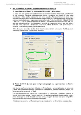 Autoria: Lilian Vinhas
Apostila: Básico em Photoshop para Fotógrafos                                 Realização: Fotoclube Câmera & Luz


       •   O FLUXO BÁSICO DE TRABALHO PARA TRATAMENTO DE FOTOS
           1) Neutralizar cores através do comando MATCH COLOR – NEUTRALIZE
           Às vezes uma foto aparece com predominância de determinados tons. Por exemplo, uma foto sob
           luz de tungstênio (lâmpadas incandescentes) tende a aparecer com todas as cores meio
           amareladas, e fotos sob luz fluorescente com cores azuladas. Às vezes também as cores saem
           incorretas por causa de erro no White Balance (Balanço de Branco) da câmera digital. Quando isso
           acontece, a solução é usar o seguinte comando no Menu do Photoshop: IMAGE – ADJUSTMENTS
           – MATCH COLOR. Irá aparecer uma caixa de diálogo e você deve marcar a caixinha NEUTRALIZE.
           Note que automaticamente o tom indesejado é removido da imagem. Às vezes a falta dele deixa a
           foto com cores esquisitas, por isso você pode mover a barra deslizante FADE para diminuir ou
           aumentar a intensidade do efeito. Dê ok para finalizar.
           OBS: Os outros comandos dentro desta mesma caixa servem para outras finalidades mais
           avançadas que não serão tratadas neste seminário.




           2) Ajuste de Níveis (Levels) para corrigir subexposição ou superexposição e alterar o
              contraste
           Esta é uma das ferramentas mais utilizadas no Photoshop e é uma simplificação da ferramenta
           Curves, que não será tratada neste Seminário por ser bem mais complexa, embora o objetivo seja
           semelhante ao da ferramenta LEVELS.
           Com esta ferramenta você pode ajustar a luminosidade da sua imagem e também o contraste da
           mesma. Vá no menu IMAGE – ADJUSTMENTS – LEVELS e mova os três botões (branco, cinza e
           preto) até chegar ao ponto desejado por você em sua imagem. Com ela você pode corrigir fotos
           muito claras (até certo limite) ou muito escuras também.
           Cuidado apenas para não danificar a imagem (veja mais detalhes no último tópico desta apostila).




                                                                                                              5
 