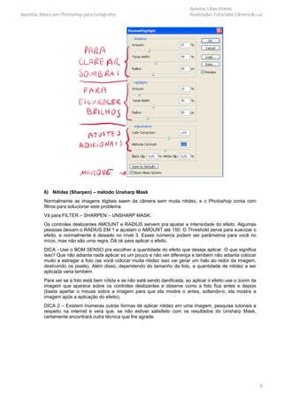 Autoria: Lilian Vinhas
Apostila: Básico em Photoshop para Fotógrafos                                  Realização: Fotoclube Câmera & Luz




           6) Nitidez (Sharpen) – método Unsharp Mask
           Normalmente as imagens digitais saem da câmera sem muita nitidez, e o Photoshop conta com
           filtros para solucionar este problema.
           Vá para FILTER – SHARPEN – UNSHARP MASK.
           Os controles deslizantes AMOUNT e RADIUS servem pra ajustar a intensidade do efeito. Algumas
           pessoas deixam o RADIUS EM 1 e ajustam o AMOUNT até 150. O Threshold serve para suavizar o
           efeito, e normalmente é deixado no nível 3. Esses números podem ser parâmetros para você no
           início, mas não são uma regra. Dê ok para aplicar o efeito.
           DICA - Use o BOM SENSO pra escolher a quantidade do efeito que deseja aplicar. O que significa
           isso? Que não adianta nada aplicar só um pouco e não ver diferença e também não adianta colocar
           muito e estragar a foto (se você colocar muita nitidez isso vai gerar um halo ao redor da imagem,
           destruindo os pixels). Além disso, dependendo do tamanho da foto, a quantidade de nitidez a ser
           aplicada varia também.
           Para ver se a foto está bem nítida e se não está sendo danificada, ao aplicar o efeito use o zoom da
           imagem que aparece sobre os controles deslizantes e observe como a foto fica antes e depois
           (basta apertar o mouse sobre a imagem para que ela mostre o antes, soltando-o, ela mostra a
           imagem após a aplicação do efeito).
           DICA 2 – Existem inúmeras outras formas de aplicar nitidez em uma imagem, pesquise tutoriais a
           respeito na internet e verá que, se não estiver satisfeito com os resultados do Unsharp Mask,
           certamente encontrará outra técnica que lhe agrade.




                                                                                                                  8
 
