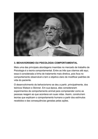 3. BEHAVIORISMO OU PSICOLOGIA COMPORTAMENTAL
Mais uma das principais abordagens inseridas no mercado de trabalho de
Psicologia é a teoria comportamental. Entre as três que citamos até aqui,
essa é considerada a linha de tratamento mais diretiva, pois foca no
comportamento observável e tem o objetivo claro de modificar padrões de
vida do paciente.
O desenvolvimento do behaviorismo se deu a partir, principalmente, dos
teóricos Watson e Skinner. Em sua época, eles consideraram
experimentos de comportamento animal para compreender como as
pessoas reagem ao que acontece em suas vidas. Assim, construíram
teorias que explicam o comportamento humano a partir dos estímulos
recebidos e das consequências geradas pelas ações.
 