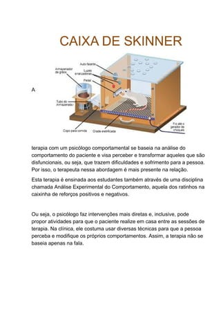 A
terapia com um psicólogo comportamental se baseia na análise do
comportamento do paciente e visa perceber e transformar aqueles que são
disfuncionais, ou seja, que trazem dificuldades e sofrimento para a pessoa.
Por isso, o terapeuta nessa abordagem é mais presente na relação.
Esta terapia é ensinada aos estudantes também através de uma disciplina
chamada Análise Experimental do Comportamento, aquela dos ratinhos na
caixinha de reforços positivos e negativos.
Ou seja, o psicólogo faz intervenções mais diretas e, inclusive, pode
propor atividades para que o paciente realize em casa entre as sessões de
terapia. Na clínica, ele costuma usar diversas técnicas para que a pessoa
perceba e modifique os próprios comportamentos. Assim, a terapia não se
baseia apenas na fala.
 
