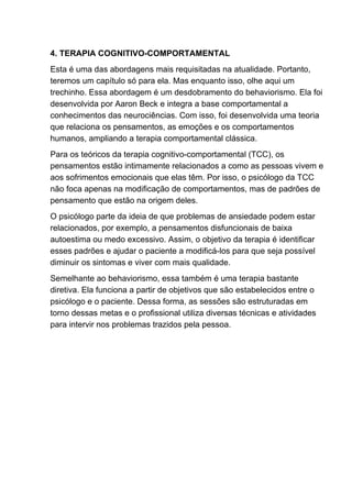 4. TERAPIA COGNITIVO-COMPORTAMENTAL
Esta é uma das abordagens mais requisitadas na atualidade. Portanto,
teremos um capítulo só para ela. Mas enquanto isso, olhe aqui um
trechinho. Essa abordagem é um desdobramento do behaviorismo. Ela foi
desenvolvida por Aaron Beck e integra a base comportamental a
conhecimentos das neurociências. Com isso, foi desenvolvida uma teoria
que relaciona os pensamentos, as emoções e os comportamentos
humanos, ampliando a terapia comportamental clássica.
Para os teóricos da terapia cognitivo-comportamental (TCC), os
pensamentos estão intimamente relacionados a como as pessoas vivem e
aos sofrimentos emocionais que elas têm. Por isso, o psicólogo da TCC
não foca apenas na modificação de comportamentos, mas de padrões de
pensamento que estão na origem deles.
O psicólogo parte da ideia de que problemas de ansiedade podem estar
relacionados, por exemplo, a pensamentos disfuncionais de baixa
autoestima ou medo excessivo. Assim, o objetivo da terapia é identificar
esses padrões e ajudar o paciente a modificá-los para que seja possível
diminuir os sintomas e viver com mais qualidade.
Semelhante ao behaviorismo, essa também é uma terapia bastante
diretiva. Ela funciona a partir de objetivos que são estabelecidos entre o
psicólogo e o paciente. Dessa forma, as sessões são estruturadas em
torno dessas metas e o profissional utiliza diversas técnicas e atividades
para intervir nos problemas trazidos pela pessoa.
 