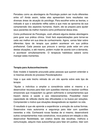 Percebeu como as abordagens da Psicologia podem ser muito diferentes
entre si? Ainda assim, todas elas apresentam bons resultados nas
diversas áreas de atuação do psicólogo. Para escolher entre as teorias, o
indicado é que o estudante reflita sobre a que mais se aproxima da sua
compreensão dos aspectos humanos. Assim, ele se prepara para ajudar
seus pacientes da melhor maneira como profissional dessa área.
Como profissional da Psicologia, você utilizará alguma destas abordagens
para guiar sua prática clínica. Você fará especializações para tornar-se
cada vez melhor em sua área de conhecimento. Agora, vamos falar sobre
diferentes tipos de terapia que podem acontecer em sua prática
profissional. Cada pessoa que procura o serviço pode estar em uma
destas situações, e até mesmo, podem mudar de acordo com a demanda,
e acontecer simultaneamente. O terapeuta habilidoso saberá como
manejar estes momentos.
Terapia para Autoconhecimento
Este modelo é bastante procurado pelas pessoas que querem entender a
si mesmas através do processo Psicoterapêutico
Veja o que este trecho retirado de um site aponta sobre este tipo de
terapia:
‘’Ajudar o indivíduo a ampliar a consciência sobre si mesmo e a
desenvolver recursos para lidar com questões internas e resolver conflitos
emocionais que incapacitam ou geram sofrimento e comportamentos que
trazem danos à saúde e aos relacionamentos. Possibilitar maior
capacidade de reflexão diante das dificuldades e na busca por soluções.
Compreender o motivo que situações desagradáveis se repetem na vida.
O resultado é que ele aprende a experiênciar a emoção de outras formas.
Desenvolve mais autonomia e segurança para lidar com questões
inerentes a vida. Conhecerá novas facetas de si mesmo, desenvolverá
outros comportamentos mais construtivos, nova postura em relação a vida,
desenvolver flexibilidade, ser criativo diante das escolhas, melhora a
comunicação, adquire mais autoconfiança para falar em publico, lidar com
 
