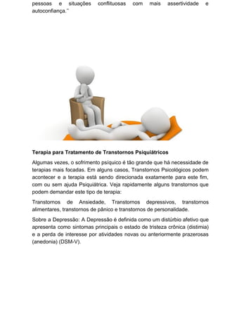 pessoas e situações conflituosas com mais assertividade e
autoconfiança.’’
Terapia para Tratamento de Transtornos Psiquiátricos
Algumas vezes, o sofrimento psíquico é tão grande que há necessidade de
terapias mais focadas. Em alguns casos, Transtornos Psicológicos podem
acontecer e a terapia está sendo direcionada exatamente para este fim,
com ou sem ajuda Psiquiátrica. Veja rapidamente alguns transtornos que
podem demandar este tipo de terapia:
Transtornos de Ansiedade, Transtornos depressivos, transtornos
alimentares, transtornos de pânico e transtornos de personalidade.
Sobre a Depressão: A Depressão é definida como um distúrbio afetivo que
apresenta como sintomas principais o estado de tristeza crônica (distimia)
e a perda de interesse por atividades novas ou anteriormente prazerosas
(anedonia) (DSM-V).
 