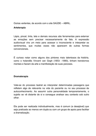 Outras vertentes, de acordo com o site SAÚDE – ABRIL.
Arteterapia
Lápis, pincel, tinta, tela e demais recursos são ferramentas para externar
as emoções sem precisar necessariamente da fala. A expressão
audiovisual vira um meio para acessar o inconsciente e interpretar os
sentimentos, que muitas vezes não aparecem de outras formas
convencionais.
É curioso notar como alguns dos pintores mais talentosos da história,
como o holandês Vincent van Gogh (1853- -1890), tinham transtornos
mentais e faziam da arte a manifestação de suas psicoses.
Dramaterapia
Vale-se do processo teatral ao interpretar determinadas passagens que
refletem algo de relevante na vida do paciente ou no seu processo de
autoconhecimento. Ao assumir outra personalidade temporariamente, o
sujeito se vê distante de si e consegue analisar seu contexto sob outro
olhar.
Ela pode ser realizada individualmente, mas é comum (e desejável) que
seja praticada ao menos em dupla ou com um grupo de apoio para facilitar
a dramatização.
 