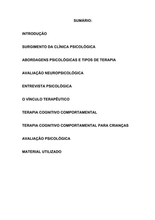 SUMÁRIO:
INTRODUÇÃO
SURGIMENTO DA CLÍNICA PSICOLÓGICA
ABORDAGENS PSICOLÓGICAS E TIPOS DE TERAPIA
AVALIAÇÃO NEUROPSICOLÓGICA
ENTREVISTA PSICOLÓGICA
O VÍNCULO TERAPÊUTICO
TERAPIA COGNITIVO COMPORTAMENTAL
TERAPIA COGNITIVO COMPORTAMENTAL PARA CRIANÇAS
AVALIAÇÃO PSICOLÓGICA
MATERIAL UTILIZADO
 