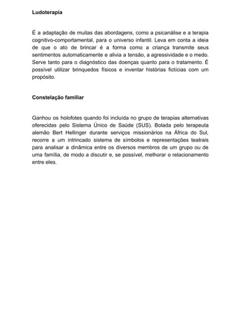 Ludoterapia
É a adaptação de muitas das abordagens, como a psicanálise e a terapia
cognitivo-comportamental, para o universo infantil. Leva em conta a ideia
de que o ato de brincar é a forma como a criança transmite seus
sentimentos automaticamente e alivia a tensão, a agressividade e o medo.
Serve tanto para o diagnóstico das doenças quanto para o tratamento. É
possível utilizar brinquedos físicos e inventar histórias fictícias com um
propósito.
Constelação familiar
Ganhou os holofotes quando foi incluída no grupo de terapias alternativas
oferecidas pelo Sistema Único de Saúde (SUS). Bolada pelo terapeuta
alemão Bert Hellinger durante serviços missionários na África do Sul,
recorre a um intrincado sistema de símbolos e representações teatrais
para analisar a dinâmica entre os diversos membros de um grupo ou de
uma família, de modo a discutir e, se possível, melhorar o relacionamento
entre eles.
 