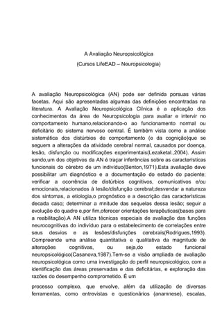 A Avaliação Neuropsicológica
(Cursos LifeEAD – Neuropsicologia)
A avaliação Neuropsicológica (AN) pode ser definida porsuas várias
facetas. Aqui são apresentadas algumas das definições encontradas na
literatura. A Avaliação Neuropsicológica Clínica é a aplicação dos
conhecimentos da área de Neuropsicologia para avaliar e intervir no
comportamento humano,relacionando-o ao funcionamento normal ou
deficitário do sistema nervoso central. É também vista como a análise
sistemática dos distúrbios de comportamento (e da cognição)que se
seguem a alterações da atividade cerebral normal, causados por doença,
lesão, disfunção ou modificações experimentais(Lezaketal.,2004). Assim
sendo,um dos objetivos da AN é traçar inferências sobre as características
funcionais do cérebro de um indivíduo(Benton,1971).Esta avaliação deve
possibilitar um diagnóstico e a documentação do estado do paciente;
verificar a ocorrência de distúrbios cognitivos, comunicativos e/ou
emocionais,relacionados à lesão/disfunção cerebral;desvendar a natureza
dos sintomas, a etiologia,o prognóstico e a descrição das características
decada caso; determinar a mnitude das sequelas dessa lesão; seguir a
evolução do quadro e,por fim,oferecer orientações terapêuticas(bases para
a reabilitação).A AN utiliza técnicas especiais de avaliação das funções
neurocognitivas do indivíduo para o estabelecimento de correlações entre
seus desvios e as lesões/disfunções cerebrais(Rodrigues,1993).
Compreende uma análise quantitativa e qualitativa da magnitude de
alterações cognitivas, ou seja,do estado funcional
neuropsicológico(Casanova,1987).Tem-se a visão ampliada de avaliação
neuropsicológica como uma investigação do perfil neuropsicológico, com a
identificação das áreas preservadas e das deficitárias, e exploração das
razões do desempenho comprometido. É um
processo complexo, que envolve, além da utilização de diversas
ferramentas, como entrevistas e questionários (anamnese), escalas,
 