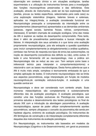 observação em contexto clínico e em situações ecológicas, tarefas
experimentais e a utilização de instrumentos formais para a investigação
das funções neurocognitivas preservadas e das deficitárias. Esta
avaliação, através de instrumentos, pode ser do tipo exploração flexível
(tarefas, provas ou testes específicos, selecionados para cada caso) ou
uma exploração sistemática (triagens, baterias breves e extensas,
aplicadas na íntegra).Ainda, a avaliação considerada funcional em
Neuropsicologia pressupõe a compreensão da interrelação entre os
comportamentos (desempenhos) apresentados e as demandas ambientais
(pessoas, regras sociais, barreiras físicas, rotinas, compromissos,
interesses). É também chamada de avaliação ecológica. Uma das metas
da AN é explorar as razões do desempenho comprometido. Para tanto,
deve ir além de procedimentos padronizados e buscar interação de
fatores. A interpretação dos seus achados é o que torna uma avaliação
propriamente neuropsicológica, pois ela extrapola a questão quantitativa
para incluir complementarmente (e obrigatoriamente) a análise qualitativa,
combase nas formas de resposta,nos tipos de erros,nas autocorreções, na
noção de desempenho (consciência dos déficits ou não), entre outras. O
teste é uma ferramenta útil ao neuropsicólogo, mas a prática em
Neuropsicologia não se reduz ao seu uso. Tem sempre como base o
referencial teórico para interpretar o comportamento(sintoma) e
relacionál-o com as bases neurobiológicas. Desta forma,salienta-se que a
AN é muito mais ampla, complexa e teoricamente embasada do que a
simples aplicação de testes. O instrumento neuropsicológico não se limita
aos aspectos psicométricos, exige interpretação em função de modelos
neurocognitivos,de correlação estrutura-função. A avaliação é uma
questão central em
Neuropsicologia e deve ser considerada num contexto amplo. Suas
inúmeras metas/objetivos são completamente e substancialmente
diferentes das da avaliação psicológica. A avaliação psicológica, que
constitui uma das funções exclusivas do Psicólogo,nos remete aos
primeiros estudos e desenvolvimento dos testes psicológicos no final do
século XIX com a introdução da abordagem psicométrica. A avaliação
neuropsicológica, apesar de poder utilizar complementarmente aportes
psicométricos, sempre ultrapassa o conceito da psicometria,não sendo,em
hipótese alguma, sinônimo de avaliação psicológica. Os instrumentos de
AN têmlógicas de construção e de interpretação completamente diferentes
daquelas dos instrumentos da avaliação psicológica.
Em Neuropsicologia, os instrumentos são baseados em modelos da
Neuropsicologia (Cognitiva e do Desenvolvimento); em geral os processos
 