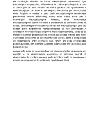 de construção ocorrem de forma interdisciplinar; apresentam rigor
metodológico na pesquisa, utilizando-se de critérios psicolinguísticos para
a construção de itens verbais; os dados gerados são quantitativos e
qualitativos(tipos de erros e estratégias); buscam-se por dissociações
entre funções e tarefas e pelo perfil neuropsicológico (habilidades
preservadas versus deficitárias), sendo estes dados base para a
intervenção Neuropsicológica. Portanto, estes instrumentos
neuropsicológicos podem ser úteis a profissionais de diferentes áreas da
saúde, com formação ou experiência clínica em Neuropsicologia, pois são
usados para diagnósticos neuropsicológicos (e não psicológicos).A
abordagem neuropsicológica cognitiva, mais especificamente, utiliza-se do
método de análise psicolinguística, no qual são usados indícios para inferir
o processo subjacente ao desempenho nas tarefas, como a comparação
do desempenho entre estímulos que variam em suas propriedades
psicolinguísticas, por exemplo. Aspectos diagnósticos em Neuropsicologia
baseiam-se na
comparação entre os desempenhos nos diferentes testes do paciente em
questão e os desempenhos esperados no indivíduo normal. O
desempenho de um dado paciente pode ser interpretado de acordo com o
modelo de processamento subjacente (modelo cognitivo).
 