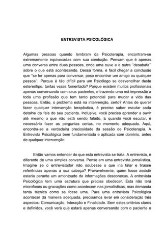 ENTREVISTA PSICOLÓGICA
Algumas pessoas quando lembram da Psicoterapia, encontram-se
extremamente equivocadas com sua condução. Pensam que é apenas
uma conversa entre duas pessoas, onde uma ouve e a outra ‘’desabafa’’
sobre o que está acontecendo. Dessa forma, é fácil chegar a conclusão
que ‘’se for apenas para conversar, poso encontrar um amigo ou qualquer
pessoa’’. Porque é tão difícil para um Psicólogo se desvencilhar deste
estereótipo, tantas vezes fomentado? Porque existem muitos profissionais
apenas conversando com seus pacientes, e trazendo uma má impressão a
toda uma profissão que tem tanto potencial para mudar a vida das
pessoas. Então, o problema está na intervenção, certo? Antes de querer
fazer qualquer intervenção terapêutica, é preciso saber escutar cada
detalhe da fala do seu paciente. Inclusive, você precisa aprender a ouvir
até mesmo o que não está sendo falado. E quando você escutar, é
necessário fazer as perguntas certas, no momento adequado. Aqui,
encontra-se a verdadeira preciosidade da sessão de Psicoterapia. A
Entrevista Psicológica bem fundamentada e aplicada com domínio, antes
de qualquer intervenção.
Então vamos entender do que esta entrevista se trata. A entrevista, é
diferente de uma simples conversa. Pense em uma entrevista jornalística.
Imagine se o entrevistador não soubesse o que iria falar e tirasse
referências apenas a sua cabeça? Provavelmente, quem fosse assistir
estaria perante um amontoado de informações desconexas. A entrevista
Psicológica tem uma estrutura que precisa obedecer. Esta não terá
microfones ou gravações como acontecem nas jornalísticas, mas demanda
tanta técnica como se fosse uma. Para uma entrevista Psicológica
acontecer da maneira adequada, precisamos levar em consideração três
aspectos: Comunicação, Interação e Finalidade. Sem estes critérios claros
e definidos, você verá que estará apenas conversando com o paciente e
 