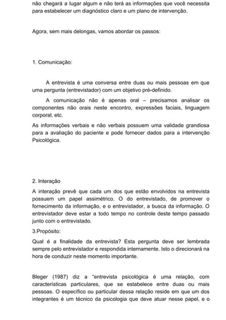 não chegará a lugar algum e não terá as informações que você necessita
para estabelecer um diagnóstico claro e um plano de intervenção.
Agora, sem mais delongas, vamos abordar os passos:
1. Comunicação:
A entrevista é uma conversa entre duas ou mais pessoas em que
uma pergunta (entrevistador) com um objetivo pré-definido.
A comunicação não é apenas oral – precisamos analisar os
componentes não orais neste encontro, expressões faciais, linguagem
corporal, etc.
As informações verbais e não verbais possuem uma validade grandiosa
para a avaliação do paciente e pode fornecer dados para a intervenção
Psicológica.
2. Interação
A interação prevê que cada um dos que estão envolvidos na entrevista
possuem um papel assimétrico. O do entrevistado, de promover o
fornecimento da informação, e o entrevistador, a busca da informação. O
entrevistador deve estar a todo tempo no controle deste tempo passado
junto com o entrevistado.
3.Propósito:
Qual é a finalidade da entrevista? Esta pergunta deve ser lembrada
sempre pelo entrevistador e respondida internamente. Isto o direcionará na
hora de conduzir neste momento importante.
Bleger (1987) diz a “entrevista psicológica é uma relação, com
características particulares, que se estabelece entre duas ou mais
pessoas. O específico ou particular dessa relação reside em que um dos
integrantes é um técnico da psicologia que deve atuar nesse papel, e o
 