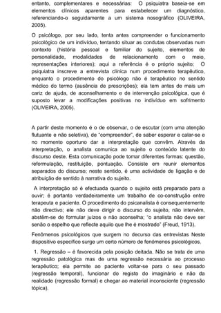 entanto, complementares e necessárias: O psiquiatra baseia-se em
elementos clínicos aparentes para estabelecer um diagnóstico,
referenciando-o seguidamente a um sistema nosográfico (OLIVEIRA,
2005).
O psicólogo, por seu lado, tenta antes compreender o funcionamento
psicológico de um indivíduo, tentando situar as condutas observadas num
contexto (história pessoal e familiar do sujeito, elementos de
personalidade, modalidades de relacionamento com o meio,
representações interiores); aqui a referência é o próprio sujeito; O
psiquiatra inscreve a entrevista clínica num procedimento terapêutico,
enquanto o procedimento do psicólogo não é terapêutico no sentido
médico do termo (ausência de prescrições); ela tem antes de mais um
cariz de ajuda, de aconselhamento e de intervenção psicológica, que é
suposto levar a modificações positivas no indivíduo em sofrimento
(OLIVEIRA, 2005).
A partir deste momento é o de observar, o de escutar (com uma atenção
flutuante e não seletiva), de “compreender”, de saber esperar e calar-se e
no momento oportuno dar a interpretação que convêm. Através da
interpretação, o analista comunica ao sujeito o conteúdo latente do
discurso deste. Esta comunicação pode tomar diferentes formas: questão,
reformulação, restituição, pontuação. Consiste em reunir elementos
separados do discurso; neste sentido, é uma actividade de ligação e de
atribuição de sentido à narrativa do sujeito.
A interpretação só é efectuada quando o sujeito está preparado para a
ouvir; é portanto verdadeiramente um trabalho de co-construção entre
terapeuta e paciente. O procedimento do psicanalista é consequentemente
não directivo; ele não deve dirigir o discurso do sujeito, não intervêm,
abstêm-se de formular juízos e não aconselha; “o analista não deve ser
senão o espelho que reflecte aquilo que lhe é mostrado” (Freud, 1913).
Fenômenos psicológicos que surgem no decurso das entrevistas Neste
dispositivo específico surge um certo número de fenómenos psicológicos.
1. Regressão – é favorecida pela posição deitada. Não se trata de uma
regressão patológica mas de uma regressão necessária ao processo
terapêutico; ela permite ao paciente voltar-se para o seu passado
(regressão temporal), funcionar do registo do imaginário e não da
realidade (regressão formal) e chegar ao material inconsciente (regressão
tópica).
 