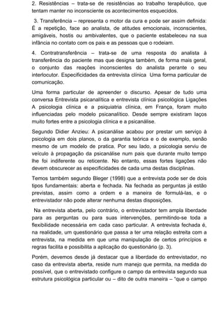 2. Resistências – trata-se de resistências ao trabalho terapêutico, que
tentam manter no inconsciente os acontecimentos esquecidos.
3. Transferência – representa o motor da cura e pode ser assim definida:
É a repetição, face ao analista, de atitudes emocionais, inconscientes,
amigáveis, hostis ou ambivalentes, que o paciente estabeleceu na sua
infância no contato com os pais e as pessoas que o rodeiam.
4. Contratransferência – trata-se de uma resposta do analista à
transferência do paciente mas que designa também, de forma mais geral,
o conjunto das reações inconscientes do analista perante o seu
interlocutor. Especificidades da entrevista clínica Uma forma particular de
comunicação.
Uma forma particular de apreender o discurso. Apesar de tudo uma
conversa Entrevista psicanalítica e entrevista clínica psicológica Ligações
A psicologia clínica e a psiquiatria clínica, em França, foram muito
influenciadas pelo modelo psicanalítico. Desde sempre existiram laços
muito fortes entre a psicologia clínica e a psicanálise.
Segundo Didier Anzieu: A psicanálise acabou por prestar um serviço à
psicologia em dois planos, o da garantia teórica e o de exemplo, senão
mesmo de um modelo de pratica. Por seu lado, a psicologia serviu de
veículo à propagação da psicanálise num pais que durante muito tempo
lhe foi indiferente ou reticente. No entanto, essas fortes ligações não
devem obscurecer as especificidades de cada uma destas disciplinas.
Temos também segundo Bleger (1998) que a entrevista pode ser de dois
tipos fundamentais: aberta e fechada. Na fechada as perguntas já estão
previstas, assim como a ordem e a maneira de formulá-las, e o
entrevistador não pode alterar nenhuma destas disposições.
Na entrevista aberta, pelo contrário, o entrevistador tem ampla liberdade
para as perguntas ou para suas intervenções, permitindo-se toda a
flexibilidade necessária em cada caso particular. A entrevista fechada é,
na realidade, um questionário que passa a ter uma relação estreita com a
entrevista, na medida em que uma manipulação de certos princípios e
regras facilita e possibilita a aplicação do questionário (p. 3).
Porém, devemos desde já destacar que a liberdade do entrevistador, no
caso da entrevista aberta, reside num manejo que permita, na medida do
possível, que o entrevistado configure o campo da entrevista segundo sua
estrutura psicológica particular ou – dito de outra maneira – “que o campo
 