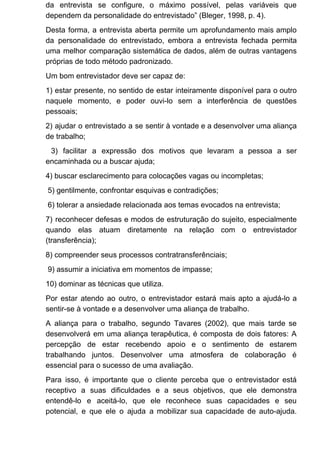 da entrevista se configure, o máximo possível, pelas variáveis que
dependem da personalidade do entrevistado” (Bleger, 1998, p. 4).
Desta forma, a entrevista aberta permite um aprofundamento mais amplo
da personalidade do entrevistado, embora a entrevista fechada permita
uma melhor comparação sistemática de dados, além de outras vantagens
próprias de todo método padronizado.
Um bom entrevistador deve ser capaz de:
1) estar presente, no sentido de estar inteiramente disponível para o outro
naquele momento, e poder ouvi-lo sem a interferência de questões
pessoais;
2) ajudar o entrevistado a se sentir à vontade e a desenvolver uma aliança
de trabalho;
3) facilitar a expressão dos motivos que levaram a pessoa a ser
encaminhada ou a buscar ajuda;
4) buscar esclarecimento para colocações vagas ou incompletas;
5) gentilmente, confrontar esquivas e contradições;
6) tolerar a ansiedade relacionada aos temas evocados na entrevista;
7) reconhecer defesas e modos de estruturação do sujeito, especialmente
quando elas atuam diretamente na relação com o entrevistador
(transferência);
8) compreender seus processos contratransferênciais;
9) assumir a iniciativa em momentos de impasse;
10) dominar as técnicas que utiliza.
Por estar atendo ao outro, o entrevistador estará mais apto a ajudá-lo a
sentir-se à vontade e a desenvolver uma aliança de trabalho.
A aliança para o trabalho, segundo Tavares (2002), que mais tarde se
desenvolverá em uma aliança terapêutica, é composta de dois fatores: A
percepção de estar recebendo apoio e o sentimento de estarem
trabalhando juntos. Desenvolver uma atmosfera de colaboração é
essencial para o sucesso de uma avaliação.
Para isso, é importante que o cliente perceba que o entrevistador está
receptivo a suas dificuldades e a seus objetivos, que ele demonstra
entendê-lo e aceitá-lo, que ele reconhece suas capacidades e seu
potencial, e que ele o ajuda a mobilizar sua capacidade de auto-ajuda.
 