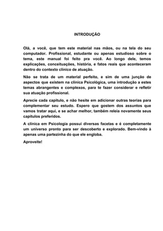 INTRODUÇÃO
Olá, a você, que tem este material nas mãos, ou na tela do seu
computador. Profissional, estudante ou apenas estudioso sobre o
tema, este manual foi feito pra você. Ao longo dele, temos
explicações, conceituações, história, e fatos reais que aconteceram
dentro do contexto clínico de atuação.
Não se trata de um material perfeito, e sim de uma junção de
aspectos que existem na clínica Psicológica, uma introdução a estes
temas abrangentes e complexos, para te fazer considerar e refletir
sua atuação profissional.
Aprecie cada capítulo, e não hesite em adicionar outras teorias para
complementar seu estudo. Espero que gostem dos assuntos que
vamos tratar aqui, e se achar melhor, também releia novamente seus
capítulos preferidos.
A clínica em Psicologia possui diversas facetas e é completamente
um universo pronto para ser descoberto e explorado. Bem-vindo à
apenas uma partezinha do que ele engloba.
Aproveite!
 