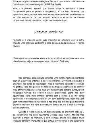 Essa percepção fortalece a relação e favorece uma atitude colaborativa e
participativa por parte do sujeito (ALMEIDA, 2004).
Este é o próximo assunto que vamos tratar. A entrevista é parte
fundamental para o processo terapêutico, e por isso devemos nos
aprofundar nesta técnica. Mas toda técnica do mundo não será bem-vinda
se não cuidarmos de um aspecto anterior e essencial: o Vínculo
terapêutico. Vamos conversar um pouquinho sobre isso !
O VÍNCULO TERAPÊUTICO
‘’Vínculo é a maneira como cada indivíduo se relaciona com o outro,
criando uma estrutura particular a cada caso e a cada momento ‘’ Pichon
Riviére
‘’Conheça todas as teorias, domine todas as técnicas, mas ao tocar uma
alma humana, seja apenas outra alma humana ‘’ Carl Jung
Vou começar este capítulo contando uma história real que aconteceu
comigo, para você entender o que estou falando. O vínculo terapêutico é
ensinado nas aulas de graduação, mas é realmente aprendido e sentido
na prática. Falo isso porque me recordo da trágica experiência de atender
meu primeiro paciente e sua mãe em meu primeiro estágio curricular em
Psicologia Clínica. Eu estava bastante preocupada (para não dizer
apavorada), seria meu primeiro contato com a clínica e eu me sentia
apreensiva e desesperada para ter um bom desempenho. Bom, me vesti
com minha roupinha de Psicóloga, e me dirigi até a clínica para esperar a
primeira paciente. Na hora marcada, ela estava lá, era a mãe da criança
que eu atenderia.
Quando a recebi na sala, um branco passou-se em minha cabeça. E
eu literalmente me senti totalmente acuada pela mulher. Minhas mão
suavam e meus pé tremiam, e com certeza, minha voz estava muito
insegura também. Perguntei o que estava acontecendo e ela secamente
 