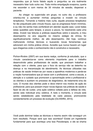 respondeu que já havia falado aquilo e perguntou se era realmente
necessário falar tudo outra vez. Toda minha empolgação evaporou, queria
me esconder e com menos de 30 minutos de sessão, dispensei a
paciente.
Ao chegar na supervisão em grupo, no outro dia, a professora
orientou-me a aumentar minhas perguntas e investir no vínculo
terapêutico. Tornando a história mais curta, aquele processo terapêutico
foi tão prejudicado pelo vínculo frouxo, que os progressos foram mínimos,
e eu não me sentia mais confortável em atender aquele caso. Levei todas
estas questões para terapia, e pouco a pouco, fui resolvendo cada uma
delas. Investi nas leituras e práticas específicas sobre o assunto, e meu
desempenho no ano seguinte no mesmo estágio de clínica, foi
significativamente melhor, de alto desempenho. Até hoje, continuo
melhorando minhas técnicas e buscando novas ferramentas que
adicionem em minha prática clínica. Acredito que nunca haverá um lugar
que chegamos onde o conhecimento não é construtivo e necessário.
Pichon-Rivière (2007) em sua teoria realça, conforme já estudado, que o
vínculo caracteriza-se como elemento importante para o trabalho
desenvolvido pelos profissionais de saúde, que precisam trabalhar a
relação com o cliente, para que o foco do serviço não se detenha na
doença e na mecanização do atendimento. As técnicas utilizadas nas
práticas de saúde limitam-se por vezes a aparelhos modernos e perde-se
a noção humanizadora que já nasce com o profissional, como a escuta, a
atenção e o cuidado que promovem a aproximação entre o profissional e
os clientes e auxiliam no processo de diagnóstico, de tratamento e/ou da
cura. O mundo dos clientes pode e deve intervir nos modos de ação do
profissional, para que possam impor novas lógicas nas práticas de saúde e
fazer do ato de cuidar, uma ação coletiva voltada para a defesa da vida,
sendo esta individual e/ou coletiva. A todo o momento, o vínculo está
sendo estabelecido pela totalidade de cada pessoa, promovendo
constantemente um processo de evolução (OLIVEIRA, 2013).
Você pode dominar todas as técnicas e mesmo assim não conseguir um
bom resultado. Porque será que isso acontece? Existe um ingrediente
fundamental para que aconteça uma boa Psicoterapia, e ele se chama
 