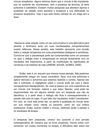 vínculo terapêutico. Alguns teóricos dizem que o vínculo é tão importante,
que se somente ele acontecesse, sem a presença de técnicas, já seria
suficiente e satisfatório. Existem muitas pesquisas que abordam apenas a
qualidade da relação entre paciente e terapeuta e sua efetividade no
processo terapêutico. Veja o que este trecho retirado de um artigo tem a
dizer:
Descrever essa relação como um ato comunicativo é uma alternativa para
abordar o fenômeno tanto em suas manifestações comportamentais
quanto reflexivas. Nesse sentido, este trabalho apresenta uma revisão
sobre a relação terapêutica em suas propriedades dialógicas e semióticas.
Conclui-se que a psicoterapia pode ser compreendida como um processo
no qual o diálogo (inter e intrapessoal) se articula diretamente com os
resultados dos tratamentos, a partir da modificação de significados de
narrativas e de histórias de vida (JARDIM, SOUZA, GOMES, 2009).
Então, este é um assunto que merece nossa atenção. Não podemos
simplesmente chegar em nosso consultório, fazer uma boa entrevista e
aplicar técnicas e acharmos que estamos fazendo o correto. Apenas isto
não é suficiente. A negligência sobre o vínculo pode ser cara e trazer
consequências desagradáveis. Se você já passou por uma experiência de
um vínculo mal formado, saberá o que estou falando; você pode ter
experimentado isto em alguma sessão com um terapeuta que não se
identificou, e a partir disso o diálogo não fluía e consequentemente a
sessão não saía do lugar. O que falar dos resultados, então? Inexistentes.
Por isso, se você está lendo isto, se atente à qualidade do vínculo tanto
em sua sessão como cliente ou paciente, como em sua prática
profissional. Então, quanto melhor o vínculo, melhores serão a adesão e
os resultados da terapia.
O terapeuta bem preparado, conduz seu paciente a uma jornada
autoexploratória de maneira que se torne prazerosa. Vamos entrar num
consenso: em muitos momentos na terapia, é dificultoso falar sobre nós
 