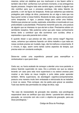mesmos, entrar em detalhes que nos machucam e nos fazem sofrer e
também não é fácil confiarmos num primeiro momento, e nos entregarmos
àquele processo. Imagine todo este cenário agora, somado à alguém que
não contribui para que o processo aconteça, não estou falando do
paciente, e sim da figura do terapeuta. Ainda que saibamos que estamos
protegidos pelo código de ética, precisamos de um algo a mais que nos
faça querer contar a nossa história. Mudando de lado, agora vamos pensar
como terapeutas. A rigor, a pessoa chega para contar uma história.
História que precisa ser ouvida, explorada, entendida e incentivada em sua
profundidade e peculiaridade. Precisamos transmitir para ela, uma postura
de alguém que se interessa no que ela tem a dizer. Precisamos adotar um
semblante receptivo. Não podemos achar que pelo nosso conhecimento
temos tanto a contribuir que não ouviremos com ouvidos, olhos e
expressões o que este paciente tem a dizer.
E quando disser o que precisa ser dito, como vamos reagir? Algumas
vezes, achamos que estamos fazendo um ótimo trabalho e que nada em
nossa conduta precisa ser mudado, logo, não há melhora e crescimento. E
o vínculo, é algo, assim como tantos outros aspectos da terapia, que
precisa estar em constante avaliação.
Deixe-me contar uma experiência pessoal para exemplificar e
contextualizar o que quero dizer.
Certa vez, eu havia acabado de começar a atender uma nova paciente, e
estava fazendo supervisão do caso. Era a primeira vez que eu estava
levando um caso para esta nova supervisora e eu estava ansiosa para
mostrar a ela todos os meus insights e junto deles poder aprender
também. Minha supervisora, da abordagem cognitivo-comportamental,
possuía uma maneira muito bem embasada e estruturada de se trabalhar
e levar os casos. Para começar, ela me pedia para gravar as sessões.
Tudo isso dentro das permissões do código de ética, veja:
‘’No caso de necessidade de gravação das sessões, o(a) psicólogo(a)
responsável deve se certificar que o(a) cliente / paciente tem ciência da
gravação, se concorda com ela e com o objetivo da gravação, para uso
do(a) psicólogo(a). ‘’
Código de Ética do Psicólogo.
 
