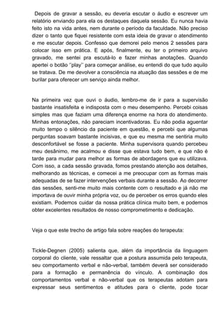 Depois de gravar a sessão, eu deveria escutar o áudio e escrever um
relatório enviando para ela os destaques daquela sessão. Eu nunca havia
feito isto na vida antes, nem durante o período da faculdade. Não preciso
dizer o tanto que fiquei resistente com esta ideia de gravar o atendimento
e me escutar depois. Confesso que demorei pelo menos 2 sessões para
colocar isso em prática. E após, finalmente, eu ter o primeiro arquivo
gravado, me sentei pra escutá-lo e fazer minhas anotações. Quando
apertei o botão ‘’play’’ para começar análise, eu entendi do que tudo aquilo
se tratava. De me devolver a consciência na atuação das sessões e de me
burilar para oferecer um serviço ainda melhor.
Na primeira vez que ouvi o áudio, lembro-me de ir para a supervisão
bastante insatisfeita e indisposta com o meu desempenho. Percebi coisas
simples mas que faziam uma diferença enorme na hora do atendimento.
Minhas entonações, não pareciam incentivadoras. Eu não podia aguentar
muito tempo o silêncio da paciente em questão, e percebi que algumas
perguntas soavam bastante incisivas, e que eu mesma me sentiria muito
desconfortável se fosse a paciente. Minha supervisora quando percebeu
meu desânimo, me acalmou e disse que estava tudo bem, e que não é
tarde para mudar para melhor as formas de abordagens que eu utilizava.
Com isso, a cada sessão gravada, fomos prestando atenção aos detalhes,
melhorando as técnicas, e comecei a me preocupar com as formas mais
adequadas de se fazer intervenções verbais durante a sessão. Ao decorrer
das sessões, senti-me muito mais contente com o resultado e já não me
importava de ouvir minha própria voz, ou de perceber os erros quando eles
existiam. Podemos cuidar da nossa prática clínica muito bem, e podemos
obter excelentes resultados de nosso comprometimento e dedicação.
Veja o que este trecho de artigo fala sobre reações do terapeuta:
Tickle-Degnen (2005) salienta que, além da importância da linguagem
corporal do cliente, vale ressaltar que a postura assumida pelo terapeuta,
seu comportamento verbal e não-verbal, também deverá ser considerado
para a formação e permanência do vínculo. A combinação dos
comportamentos verbal e não-verbal que os terapeutas adotam para
expressar seus sentimentos e atitudes para o cliente, pode tocar
 