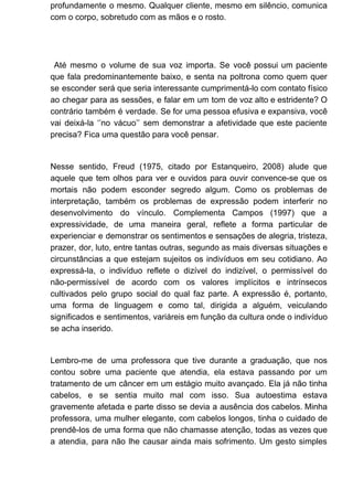 profundamente o mesmo. Qualquer cliente, mesmo em silêncio, comunica
com o corpo, sobretudo com as mãos e o rosto.
Até mesmo o volume de sua voz importa. Se você possui um paciente
que fala predominantemente baixo, e senta na poltrona como quem quer
se esconder será que seria interessante cumprimentá-lo com contato físico
ao chegar para as sessões, e falar em um tom de voz alto e estridente? O
contrário também é verdade. Se for uma pessoa efusiva e expansiva, você
vai deixá-la ‘’no vácuo’’ sem demonstrar a afetividade que este paciente
precisa? Fica uma questão para você pensar.
Nesse sentido, Freud (1975, citado por Estanqueiro, 2008) alude que
aquele que tem olhos para ver e ouvidos para ouvir convence-se que os
mortais não podem esconder segredo algum. Como os problemas de
interpretação, também os problemas de expressão podem interferir no
desenvolvimento do vínculo. Complementa Campos (1997) que a
expressividade, de uma maneira geral, reflete a forma particular de
experienciar e demonstrar os sentimentos e sensações de alegria, tristeza,
prazer, dor, luto, entre tantas outras, segundo as mais diversas situações e
circunstâncias a que estejam sujeitos os indivíduos em seu cotidiano. Ao
expressá-la, o indivíduo reflete o dizível do indizível, o permissível do
não-permissível de acordo com os valores implícitos e intrínsecos
cultivados pelo grupo social do qual faz parte. A expressão é, portanto,
uma forma de linguagem e como tal, dirigida a alguém, veiculando
significados e sentimentos, variáreis em função da cultura onde o indivíduo
se acha inserido.
Lembro-me de uma professora que tive durante a graduação, que nos
contou sobre uma paciente que atendia, ela estava passando por um
tratamento de um câncer em um estágio muito avançado. Ela já não tinha
cabelos, e se sentia muito mal com isso. Sua autoestima estava
gravemente afetada e parte disso se devia a ausência dos cabelos. Minha
professora, uma mulher elegante, com cabelos longos, tinha o cuidado de
prendê-los de uma forma que não chamasse atenção, todas as vezes que
a atendia, para não lhe causar ainda mais sofrimento. Um gesto simples
 