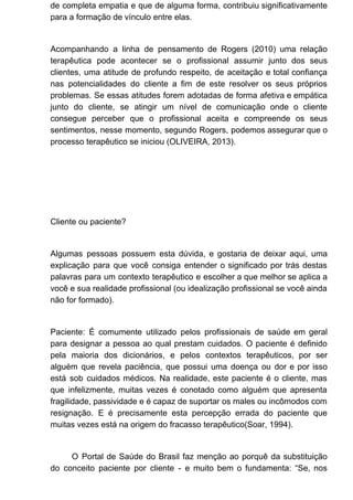 de completa empatia e que de alguma forma, contribuiu significativamente
para a formação de vínculo entre elas.
Acompanhando a linha de pensamento de Rogers (2010) uma relação
terapêutica pode acontecer se o profissional assumir junto dos seus
clientes, uma atitude de profundo respeito, de aceitação e total confiança
nas potencialidades do cliente a fim de este resolver os seus próprios
problemas. Se essas atitudes forem adotadas de forma afetiva e empática
junto do cliente, se atingir um nível de comunicação onde o cliente
consegue perceber que o profissional aceita e compreende os seus
sentimentos, nesse momento, segundo Rogers, podemos assegurar que o
processo terapêutico se iniciou (OLIVEIRA, 2013).
Cliente ou paciente?
Algumas pessoas possuem esta dúvida, e gostaria de deixar aqui, uma
explicação para que você consiga entender o significado por trás destas
palavras para um contexto terapêutico e escolher a que melhor se aplica a
você e sua realidade profissional (ou idealização profissional se você ainda
não for formado).
Paciente: É comumente utilizado pelos profissionais de saúde em geral
para designar a pessoa ao qual prestam cuidados. O paciente é definido
pela maioria dos dicionários, e pelos contextos terapêuticos, por ser
alguém que revela paciência, que possui uma doença ou dor e por isso
está sob cuidados médicos. Na realidade, este paciente é o cliente, mas
que infelizmente, muitas vezes é conotado como alguém que apresenta
fragilidade, passividade e é capaz de suportar os males ou incômodos com
resignação. E é precisamente esta percepção errada do paciente que
muitas vezes está na origem do fracasso terapêutico(Soar, 1994).
O Portal de Saúde do Brasil faz menção ao porquê da substituição
do conceito paciente por cliente - e muito bem o fundamenta: “Se, nos
 