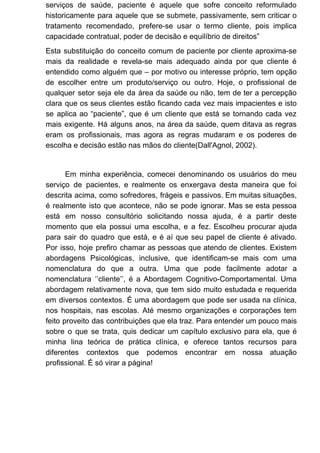 serviços de saúde, paciente é aquele que sofre conceito reformulado
historicamente para aquele que se submete, passivamente, sem criticar o
tratamento recomendado, prefere-se usar o termo cliente, pois implica
capacidade contratual, poder de decisão e equilíbrio de direitos”
Esta substituição do conceito comum de paciente por cliente aproxima-se
mais da realidade e revela-se mais adequado ainda por que cliente é
entendido como alguém que – por motivo ou interesse próprio, tem opção
de escolher entre um produto/serviço ou outro. Hoje, o profissional de
qualquer setor seja ele da área da saúde ou não, tem de ter a percepção
clara que os seus clientes estão ficando cada vez mais impacientes e isto
se aplica ao “paciente”, que é um cliente que está se tornando cada vez
mais exigente. Há alguns anos, na área da saúde, quem ditava as regras
eram os profissionais, mas agora as regras mudaram e os poderes de
escolha e decisão estão nas mãos do cliente(Dall'Agnol, 2002).
Em minha experiência, comecei denominando os usuários do meu
serviço de pacientes, e realmente os enxergava desta maneira que foi
descrita acima, como sofredores, frágeis e passivos. Em muitas situações,
é realmente isto que acontece, não se pode ignorar. Mas se esta pessoa
está em nosso consultório solicitando nossa ajuda, é a partir deste
momento que ela possui uma escolha, e a fez. Escolheu procurar ajuda
para sair do quadro que está, e é aí que seu papel de cliente é ativado.
Por isso, hoje prefiro chamar as pessoas que atendo de clientes. Existem
abordagens Psicológicas, inclusive, que identificam-se mais com uma
nomenclatura do que a outra. Uma que pode facilmente adotar a
nomenclatura ‘’cliente’’, é a Abordagem Cognitivo-Comportamental. Uma
abordagem relativamente nova, que tem sido muito estudada e requerida
em diversos contextos. É uma abordagem que pode ser usada na clínica,
nos hospitais, nas escolas. Até mesmo organizações e corporações tem
feito proveito das contribuições que ela traz. Para entender um pouco mais
sobre o que se trata, quis dedicar um capítulo exclusivo para ela, que é
minha lina teórica de prática clínica, e oferece tantos recursos para
diferentes contextos que podemos encontrar em nossa atuação
profissional. É só virar a página!
 