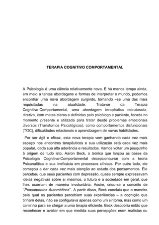 TERAPIA COGNITIVO COMPORTAMENTAL
A Psicologia é uma ciência relativamente nova. E há menos tempo ainda,
em meio a tantas abordagens e formas de interpretar o mundo, podemos
encontrar uma nova abordagem surgindo, tornando –se uma das mais
requisitadas na atualidade. Trata-se da Terapia
Cognitivo-Comportamental, uma abordagem ​terapêutica estruturada,
diretiva, com metas claras e definidas pelo psicólogo e paciente, focada no
momento presente e utilizada para tratar desde problemas emocionais
diversos (Transtornos Psicológicos), como comportamentos disfuncionais
(TOC), ​dificuldades relacionais e aprendizagem de novas habilidades.
Por ser ágil e eficaz, esta nova terapia vem ganhando cada vez mais
espaço nos encontros terapêuticos e sua utilização está cada vez mais
popular, dada sua alta aderência e resultados. Vamos voltar um pouquinho
à origem de tudo isto. Aaron Beck, o teórico que lançou as bases da
Psicologia Cognitivo-Comportamental decepcionou-se com a teoria
Psicanalítica e sua ineficácia em processos clínicos. Por outro lado, ele
começou a dar cada vez mais atenção ao estudo dos pensamentos. Ele
percebeu que seus pacientes com depressão, quase sempre expressavam
ideias negativas sobre si mesmos, o futuro e a sociedade em geral, que
lhes ocorriam de maneira involuntária. Assim, criou-se o conceito de
‘’​Pensamentos Automáticos​’’. A partir disso, Beck concluiu que a maneira
pela qual os pacientes percebiam suas experiências – a cognição que
tinham delas, não se configurava apenas como um sintoma, mas como um
caminho para se chegar a uma terapia eficiente. Beck descobriu então que
reconhecer e avaliar em que medida suas percepções eram realistas ou
 