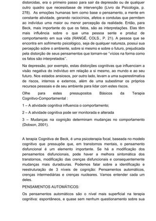 distorcidas, era o primeiro passo para sair da depressão ou de qualquer
outro quadro que necessitasse de intervenção (Livro da Psicologia, p.
278). As emoções humanas tem como base o pensamento, a mente em
constante atividade, gerando raciocínios, afetos e condutas que permitem
ao indivíduo uma maior ou menor percepção da realidade. Então, para
Beck, mais importante do que os fatos, são as interpretações. Elas têm
mais influência sobre o que uma pessoa sente e produz de
comportamento em sua vida (RANGÉ, COLS., P. 21). A pessoa que se
encontra em sofrimento psicológico, seja de qualquer natureza, possui sua
percepção sobre o ambiente, sobre si mesmo e sobre o futuro, prejudicada
pela distorção de seus pensamentos que tornam-se ‘’vícios na forma como
os fatos são interpretados’’.
Na depressão, por exemplo, estas distorções cognitivas que influenciam a
visão negativa do indivíduo em relação a si mesmo, ao mundo e ao seu
futuro. Nos estados ansiosos, por outro lado, levam a uma superestimativa
de riscos, internos e externos, além de uma subestimar os próprios
recursos pessoais e de seu ambiente para lidar com estes riscos.
Olhe para estes pressupostos Básicos da Terapia
Cognitivo-Comportamental :
1 – A atividade cognitiva influencia o comportamento;
2 – A atividade cognitiva pode ser monitorada e alterada
3 – Mudanças na cognição determinam mudanças no comportamento
(Dobson, 2001).
A terapia Cognitiva de Beck, é uma psicoterapia focal, baseada no modelo
cognitivo que pressupõe que, em transtornos mentais, o pensamento
disfuncional é um elemento importante. Se há a modificação dos
pensamentos disfuncionais, pode haver a melhora sintomática dos
transtornos, modificação das crenças disfuncionais e consequentemente
mudanças mais duradouras. Podemos falar sobre a identificação e
reestruturação de 3 níveis de cognição: Pensamentos automáticos,
crenças intermediárias e crenças nucleares. Vamos entender cada um
deles.
PENSAMENTOS AUTOMÁTICOS:
Os pensamentos automáticos são o nível mais superficial na terapia
cognitiva: espontâneos, e quase sem nenhum questionamento sobre sua
 