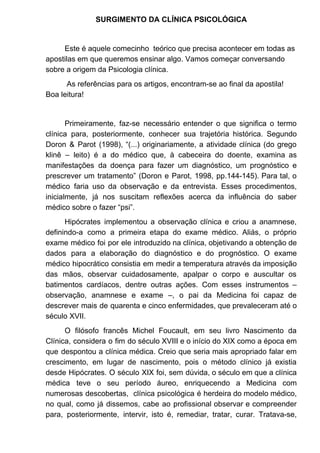 SURGIMENTO DA CLÍNICA PSICOLÓGICA
Este é aquele comecinho teórico que precisa acontecer em todas as
apostilas em que queremos ensinar algo. Vamos começar conversando
sobre a origem da Psicologia clínica.
As referências para os artigos, encontram-se ao final da apostila!
Boa leitura!
Primeiramente, faz-se necessário entender o que significa o termo
clínica para, posteriormente, conhecer sua trajetória histórica. Segundo
Doron & Parot (1998), “(...) originariamente, a atividade clínica (do grego
klinê – leito) é a do médico que, à cabeceira do doente, examina as
manifestações da doença para fazer um diagnóstico, um prognóstico e
prescrever um tratamento” (Doron e Parot, 1998, pp.144-145). Para tal, o
médico faria uso da observação e da entrevista. Esses procedimentos,
inicialmente, já nos suscitam reflexões acerca da influência do saber
médico sobre o fazer “psi”.
Hipócrates implementou a observação clínica e criou a anamnese,
definindo-a como a primeira etapa do exame médico. Aliás, o próprio
exame médico foi por ele introduzido na clínica, objetivando a obtenção de
dados para a elaboração do diagnóstico e do prognóstico. O exame
médico hipocrático consistia em medir a temperatura através da imposição
das mãos, observar cuidadosamente, apalpar o corpo e auscultar os
batimentos cardíacos, dentre outras ações. Com esses instrumentos –
observação, anamnese e exame –, o pai da Medicina foi capaz de
descrever mais de quarenta e cinco enfermidades, que prevaleceram até o
século XVII.
O filósofo francês Michel Foucault, em seu livro Nascimento da
Clínica, considera o fim do século XVIII e o início do XIX como a época em
que despontou a clínica médica. Creio que seria mais apropriado falar em
crescimento, em lugar de nascimento, pois o método clínico já existia
desde Hipócrates. O século XIX foi, sem dúvida, o século em que a clínica
médica teve o seu período áureo, enriquecendo a Medicina com
numerosas descobertas, clínica psicológica é herdeira do modelo médico,
no qual, como já dissemos, cabe ao profissional observar e compreender
para, posteriormente, intervir, isto é, remediar, tratar, curar. Tratava-se,
 