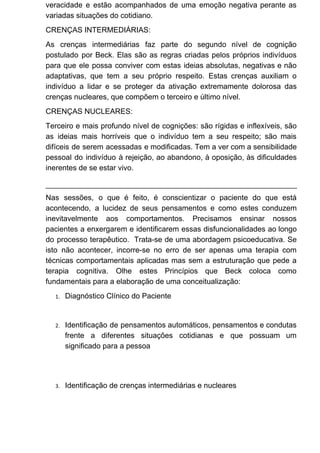 veracidade e estão acompanhados de uma emoção negativa perante as
variadas situações do cotidiano.
CRENÇAS INTERMEDIÁRIAS:
As crenças intermediárias faz parte do segundo nível de cognição
postulado por Beck. Elas são as regras criadas pelos próprios indivíduos
para que ele possa conviver com estas ideias absolutas, negativas e não
adaptativas, que tem a seu próprio respeito. Estas crenças auxiliam o
indivíduo a lidar e se proteger da ativação extremamente dolorosa das
crenças nucleares, que compõem o terceiro e último nível.
CRENÇAS NUCLEARES:
Terceiro e mais profundo nível de cognições: são rígidas e inflexíveis, são
as ideias mais horríveis que o indivíduo tem a seu respeito; são mais
difíceis de serem acessadas e modificadas. Tem a ver com a sensibilidade
pessoal do indivíduo à rejeição, ao abandono, à oposição, às dificuldades
inerentes de se estar vivo.
Nas sessões, o que é feito, é conscientizar o paciente do que está
acontecendo, a lucidez de seus pensamentos e como estes conduzem
inevitavelmente aos comportamentos. Precisamos ensinar nossos
pacientes a enxergarem e identificarem essas disfuncionalidades ao longo
do processo terapêutico. Trata-se de uma abordagem psicoeducativa. Se
isto não acontecer, incorre-se no erro de ser apenas uma terapia com
técnicas comportamentais aplicadas mas sem a estruturação que pede a
terapia cognitiva. Olhe estes Princípios que Beck coloca como
fundamentais para a elaboração de uma conceitualização:
1. Diagnóstico Clínico do Paciente
2. Identificação de pensamentos automáticos, pensamentos e condutas
frente a diferentes situações cotidianas e que possuam um
significado para a pessoa
3. Identificação de crenças intermediárias e nucleares
 