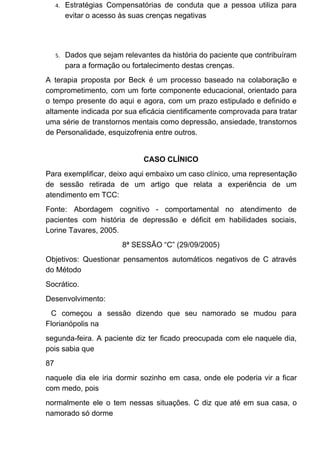 4. Estratégias Compensatórias de conduta que a pessoa utiliza para
evitar o acesso às suas crenças negativas
5. Dados que sejam relevantes da história do paciente que contribuíram
para a formação ou fortalecimento destas crenças.
A terapia proposta por Beck é um processo baseado na colaboração e
comprometimento, com um forte componente educacional, orientado para
o tempo presente do aqui e agora, com um prazo estipulado e definido e
altamente indicada por sua eficácia cientificamente comprovada para tratar
uma série de transtornos mentais como depressão, ansiedade, transtornos
de Personalidade, esquizofrenia entre outros.
CASO CLÍNICO
Para exemplificar, deixo aqui embaixo um caso clínico, uma representação
de sessão retirada de um artigo que relata a experiência de um
atendimento em TCC:
Fonte: Abordagem cognitivo - comportamental no atendimento de
pacientes com história de depressão e déficit em habilidades sociais,
Lorine Tavares, 2005.
8ª SESSÃO “C” (29/09/2005)
Objetivos: Questionar pensamentos automáticos negativos de C através
do Método
Socrático.
Desenvolvimento:
C começou a sessão dizendo que seu namorado se mudou para
Florianópolis na
segunda-feira. A paciente diz ter ficado preocupada com ele naquele dia,
pois sabia que
87
naquele dia ele iria dormir sozinho em casa, onde ele poderia vir a ficar
com medo, pois
normalmente ele o tem nessas situações. C diz que até em sua casa, o
namorado só dorme
 
