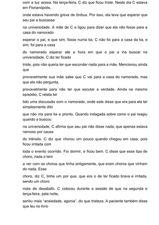 com a luz acesa. Na terça-feira, C diz que ficou triste. Neste dia C estava
em Florianópolis,
onde estava havendo greve de ônibus. Por isso, ela teve que esperar que
seu pai a buscasse
na universidade. A mãe de C a ligou para dizer que ela não fosse para a
casa do namorado
esperar o pai, e que sim, fosse numa tia. C não foi para a casa da tia, e
sim, foi para a casa
do namorado esperar até a hora em que o pai a iria buscar na
universidade. C diz ter ficado
triste, pois não queria ter que esconder nada para a mãe. Mencionou ainda
que
provavelmente sua mãe sabe que C vai para a casa do namorado, mas
que ela não pergunta,
provavelmente para não ter que escutar a verdade. Ainda no mesmo
episódio, C relata ter
tido uma discussão com o namorado, onde este disse que era para ela ter
simplesmente dito
que não iria para tia e pronto. Quando indagada sobre como o pai reagiu
quando a buscou
na universidade, C afirma que seu pai não disse nada, que apenas estava
nervoso por causa
do trânsito. C diz que chorou um pouco quando chegou em casa, pois
ficou irritada com
toda o evento ocorrido. Foi dormir, e ficou bem. C disse que esse tipo de
choro, nada a tem
a ver com os choros que tinha antigamente, que eram choros que vinham
do nada. Esse
choro, diz C, tinha um por que, que era o de ter ficado brava e irritada,
sendo um choro
mais de desabafo. C colocou durante a sessão de que na segunda e
terça-feira, pela noite,
sentiu mais “ansiedade, agonia”, do que tristeza. A paciente também disse
que leu no livro
 