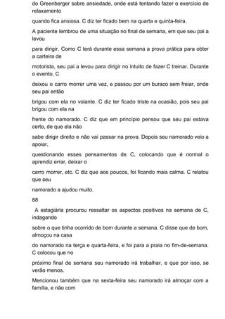 do Greenberger sobre ansiedade, onde está tentando fazer o exercício de
relaxamento
quando fica ansiosa. C diz ter ficado bem na quarta e quinta-feira.
A paciente lembrou de uma situação no final de semana, em que seu pai a
levou
para dirigir. Como C terá durante essa semana a prova prática para obter
a carteira de
motorista, seu pai a levou para dirigir no intuito de fazer C treinar. Durante
o evento, C
deixou o carro morrer uma vez, e passou por um buraco sem freiar, onde
seu pai então
brigou com ela no volante. C diz ter ficado triste na ocasião, pois seu pai
brigou com ela na
frente do namorado. C diz que em princípio pensou que seu pai estava
certo, de que ela não
sabe dirigir direito e não vai passar na prova. Depois seu namorado veio a
apoiar,
questionando esses pensamentos de C, colocando que é normal o
aprendiz errar, deixar o
carro morrer, etc. C diz que aos poucos, foi ficando mais calma. C relatou
que seu
namorado a ajudou muito.
88
A estagiária procurou ressaltar os aspectos positivos na semana de C,
indagando
sobre o que tinha ocorrido de bom durante a semana. C disse que de bom,
almoçou na casa
do namorado na terça e quarta-feira, e foi para a praia no fim-de-semana.
C colocou que no
próximo final de semana seu namorado irá trabalhar, e que por isso, se
verão menos.
Mencionou também que na sexta-feira seu namorado irá almoçar com a
família, e não com
 