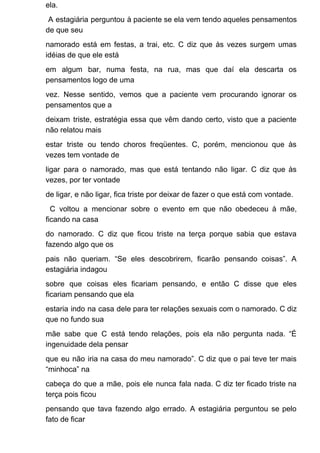 ela.
A estagiária perguntou à paciente se ela vem tendo aqueles pensamentos
de que seu
namorado está em festas, a trai, etc. C diz que às vezes surgem umas
idéias de que ele está
em algum bar, numa festa, na rua, mas que daí ela descarta os
pensamentos logo de uma
vez. Nesse sentido, vemos que a paciente vem procurando ignorar os
pensamentos que a
deixam triste, estratégia essa que vêm dando certo, visto que a paciente
não relatou mais
estar triste ou tendo choros freqüentes. C, porém, mencionou que às
vezes tem vontade de
ligar para o namorado, mas que está tentando não ligar. C diz que às
vezes, por ter vontade
de ligar, e não ligar, fica triste por deixar de fazer o que está com vontade.
C voltou a mencionar sobre o evento em que não obedeceu à mãe,
ficando na casa
do namorado. C diz que ficou triste na terça porque sabia que estava
fazendo algo que os
pais não queriam. “Se eles descobrirem, ficarão pensando coisas”. A
estagiária indagou
sobre que coisas eles ficariam pensando, e então C disse que eles
ficariam pensando que ela
estaria indo na casa dele para ter relações sexuais com o namorado. C diz
que no fundo sua
mãe sabe que C está tendo relações, pois ela não pergunta nada. “É
ingenuidade dela pensar
que eu não iria na casa do meu namorado”. C diz que o pai teve ter mais
“minhoca” na
cabeça do que a mãe, pois ele nunca fala nada. C diz ter ficado triste na
terça pois ficou
pensando que tava fazendo algo errado. A estagiária perguntou se pelo
fato de ficar
 