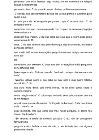 pensando que está fazendo algo errado, se no momento da relação
sexual, C também fica
pensando nisso. C diz que não, e que não tem problemas nessa área.
C colocou que seu namorado diz que ela já está grande o suficiente para
saber o que
é certo para ela. A estagiária perguntou o que C achava disso. C diz
concordar com o
namorado, mas que como mora ainda com os pais, se sente na obrigação
de respeitá-los e
obedecer-lhos. Porém, C diz que acha que seus pais a vêem ainda como
uma menina de 15
anos. C diz que quando seus pais dizem que algo está errado, ela acaba
pensando também
que aquilo está errado. A estagiária perguntou se suas amigas dormem na
casa dos
89
namorados, por exemplo. C disse que sim. A estagiária então perguntou
se C acha que elas
fazem algo errado. C disse que não. “No fundo, sei que não tem nada de
mais”.
Quando indaga sobre o que acha de falar com a mãe sobre relação
sexual, etc, C diz
que acha muito difícil, pois como coloca, “Já foi difícil contar sobre o
namoro, imagina
sobre relação sexual”. C coloca que no fundo seus pais já sabem que ela
já tem relação
sexual, mas que só não querem “entregá-la de bandeja”. C diz que ficaria
mais chateada por
estar mentindo, mas que como sua mãe nunca pergunta, e assim não
mente, fica tudo bem.
Em relação à tarefa da semana passada, C diz não ter conseguido
formular uma
pergunta e nem fazê-la na sala de aula, e nem tentado falar com alguma
pessoa da sala de
 