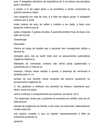 aula. A estagiária relembrou da importância de C se colocar nas situações
para ir perdendo
o receio, e C diz saber disso e se prontificou a tentar novamente na
próxima semana a fazer
uma pergunta em sala de aula, e a falar em algum grupo. A estagiária
colocou que C pode
antes mesmo da aula, ler sobre a matéria a ser dada, e fazer uma
pergunta, mesmo que já
saiba a resposta. C gostou da idéia. A paciente também ficou de fazer uma
lição do livro do
Greenberger.
Discussão:
Vemos ao longo da sessão que a paciente vem conseguindo utilizar a
técnica da
distração para não se sentir triste com os pensamentos automáticos
negativos relativos à
fidelidade do namorado, embora não tenha ainda questionado e
substituído por si mesma os
mesmos. Vemos nessa sessão o quanto a presença do namorado é
benéfica para C, no
sentido de que durante várias ocasiões ele procura questionar os
pensamentos negativos de
C, lhe ajudando a melhorar nos períodos de tristeza. Importante que,
talvez, essa sua ajuda
venha a reforçar o comportamento de reclamar, de chorar, de C.
Foi observado ainda que a paciente se encontra em conflito, pois de um
lado procura
atender às exigências da família, e por outro, do namorado, abdicando por
muitas vezes de
sua própria vontade, o que no reporta necessariamente à falta de
autonomia presente na
paciente.
 