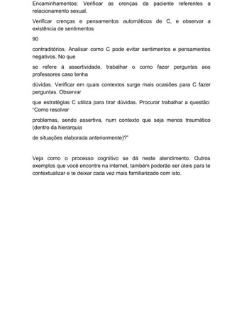 Encaminhamentos: Verificar as crenças da paciente referentes a
relacionamento sexual.
Verificar crenças e pensamentos automáticos de C, e observar a
existência de sentimentos
90
contraditórios. Analisar como C pode evitar sentimentos e pensamentos
negativos. No que
se refere à assertividade, trabalhar o como fazer perguntas aos
professores caso tenha
dúvidas. Verificar em quais contextos surge mais ocasiões para C fazer
perguntas. Observar
que estratégias C utiliza para tirar dúvidas. Procurar trabalhar a questão:
“Como resolver
problemas, sendo assertiva, num contexto que seja menos traumático
(dentro da hierarquia
de situações elaborada anteriormente)?”
Veja como o processo cognitivo se dá neste atendimento. Outros
exemplos que você encontre na internet, também poderão ser úteis para te
contextualizar e te deixar cada vez mais familiarizado com isto.
 