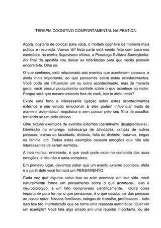 TERAPIA COGNITIVO COMPORTAMENTAL NA PRÁTICA:
Agora, gostaria de colocar para você, o modelo cognitivo de maneira mais
prática e resumida. Vamos lá? Esta parte está sendo feita com base nos
conteúdos da minha Supevisora clínica, a Psicologa Svitlana Samoylenko.
Ao final da apostila vou deixar as referências para que vocês possam
encontrá-la. Olhe só:
O que sentimos, está relacionado aos eventos que acontecem conosco, e
ainda mais importante, ao que pensamos sobre estes acontecimentos.
Você pode até influenciar um ou outro acontecimento, mas de maneira
geral, você possui pouquíssimo controle sobre o que acontece ao redor.
Porque será que mesmo estando fora de você, isto te afeta tanto?
Existe uma forte e interessante ligação sobre estes acontecimentos
externos e seu estado emocional. E eles podem influenciar muito de
maneira ‘automática’, impulsiva e sem passar pelo seu filtro de escolha,
tornando-se um ciclo vicioso.
Olhe alguns exemplos de eventos externos (geralmente desagradáveis) :
Demissão no emprego, sobrecarga de atividades, críticas de outras
pessoas, provas da faculdade, divórcio, falta de dinheiro, traumas, brigas
na família, etc. Todos estes exemplos causam emoções que não são
interessantes de serem sentidas.
A boa notícia, entretanto, é que você pode estar no comando das suas
emoções, e isto não é nada complexo.
Em primeiro lugar, devemos saber que um evento externo acontece, afeta
e a partir dele você formará um PENSAMENTO.
Cada vez que alguma coisa boa ou ruim acontece em sua vida, você
naturalmente forma um pensamento sobre o que aconteceu, isso é
neurobiológico, é um fato comprovado cientificamente. Outra coisa
importante para formar o que pensamos, é o que escutamos das pessoas
ao nosso redor. Nossos familiares, colegas de trabalho, professores – tudo
isso fica tão internalizado que se torna uma resposta automática. Quer ver
um exemplo? Você fala algo errado em uma reunião importante, ou até
 