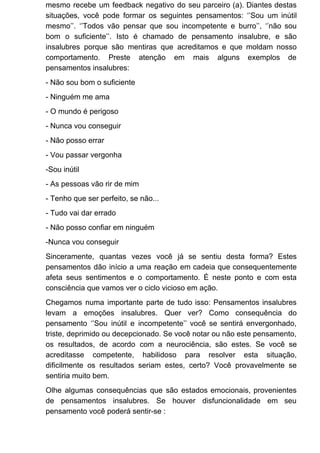 mesmo recebe um feedback negativo do seu parceiro (a). Diantes destas
situações, você pode formar os seguintes pensamentos: ‘’Sou um inútil
mesmo’’. ‘’Todos vão pensar que sou incompetente e burro’’, ‘’não sou
bom o suficiente’’. Isto é chamado de pensamento insalubre, e são
insalubres porque são mentiras que acreditamos e que moldam nosso
comportamento. Preste atenção em mais alguns exemplos de
pensamentos insalubres:
- Não sou bom o suficiente
- Ninguém me ama
- O mundo é perigoso
- Nunca vou conseguir
- Não posso errar
- Vou passar vergonha
-Sou inútil
- As pessoas vão rir de mim
- Tenho que ser perfeito, se não...
- Tudo vai dar errado
- Não posso confiar em ninguém
-Nunca vou conseguir
Sinceramente, quantas vezes você já se sentiu desta forma? Estes
pensamentos dão início a uma reação em cadeia que consequentemente
afeta seus sentimentos e o comportamento. É neste ponto e com esta
consciência que vamos ver o ciclo vicioso em ação.
Chegamos numa importante parte de tudo isso: Pensamentos insalubres
levam a emoções insalubres. Quer ver? Como consequência do
pensamento ‘’Sou inútil e incompetente’’ você se sentirá envergonhado,
triste, deprimido ou decepcionado. Se você notar ou não este pensamento,
os resultados, de acordo com a neurociência, são estes. Se você se
acreditasse competente, habilidoso para resolver esta situação,
dificilmente os resultados seriam estes, certo? Você provavelmente se
sentiria muito bem.
Olhe algumas consequências que são estados emocionais, provenientes
de pensamentos insalubres. Se houver disfuncionalidade em seu
pensamento você poderá sentir-se :
 